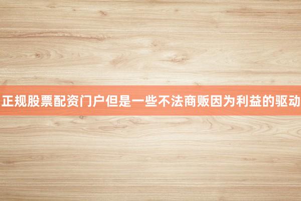 正规股票配资门户但是一些不法商贩因为利益的驱动