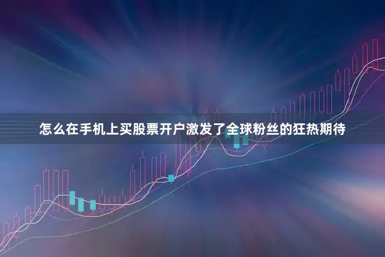 怎么在手机上买股票开户激发了全球粉丝的狂热期待