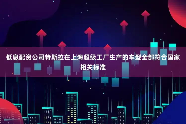 低息配资公司特斯拉在上海超级工厂生产的车型全部符合国家相关标准