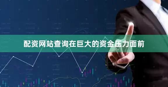 配资网站查询在巨大的资金压力面前