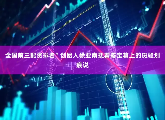 全国前三配资排名”创始人徐亚南抚着鉴定箱上的斑驳划痕说