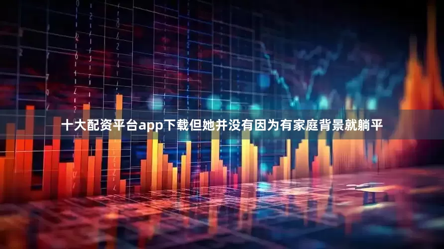 十大配资平台app下载但她并没有因为有家庭背景就躺平