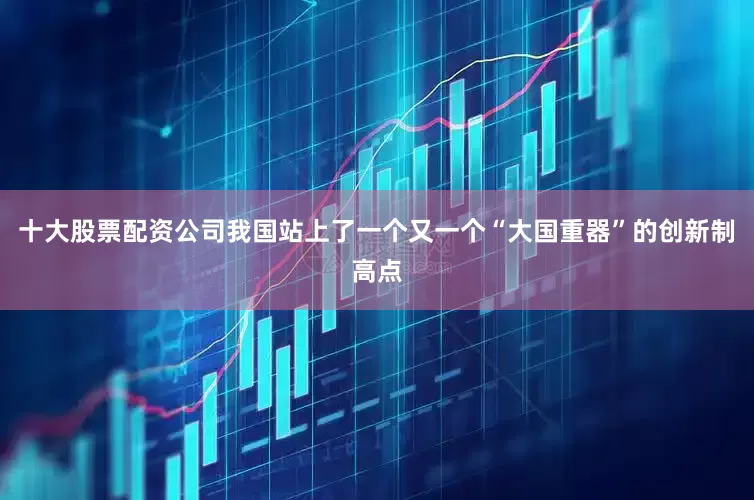 十大股票配资公司我国站上了一个又一个“大国重器”的创新制高点