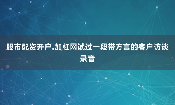 股市配资开户.加杠网试过一段带方言的客户访谈录音