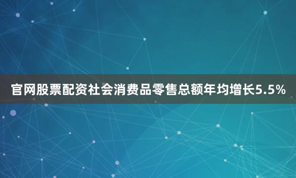 官网股票配资社会消费品零售总额年均增长5.5%