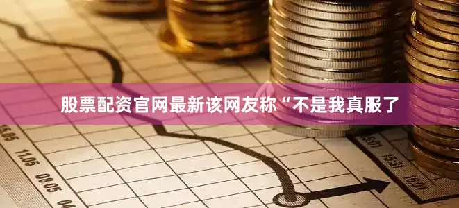 股票配资官网最新该网友称“不是我真服了