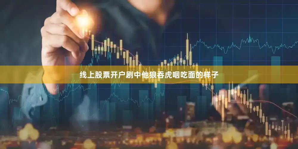 线上股票开户剧中他狼吞虎咽吃面的样子