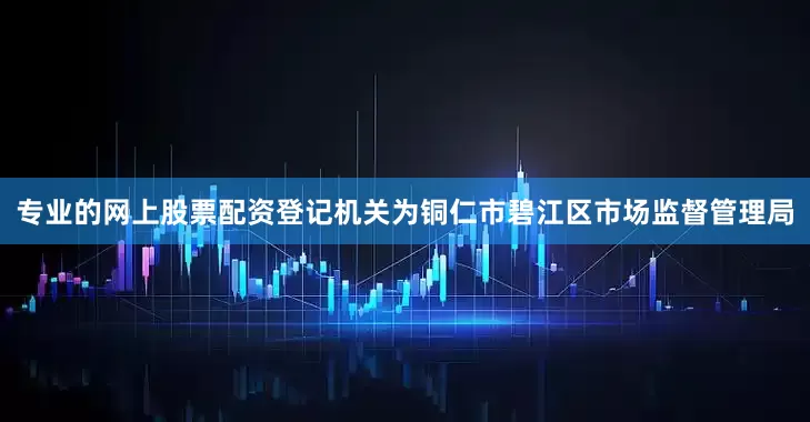专业的网上股票配资登记机关为铜仁市碧江区市场监督管理局